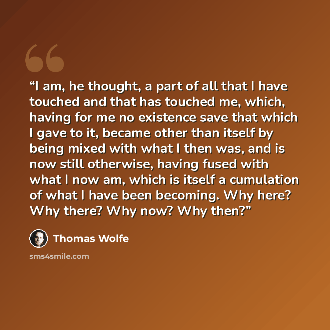 “I am, he thought, a part of all that I have touched and that has touched me, which, having for me no existence save that which I gave to it, became other than itself by being mixed with what I then was, and is now still otherwise, having fused with what I now am, which is itself a cumulation of…” quote by Thomas Wolfe