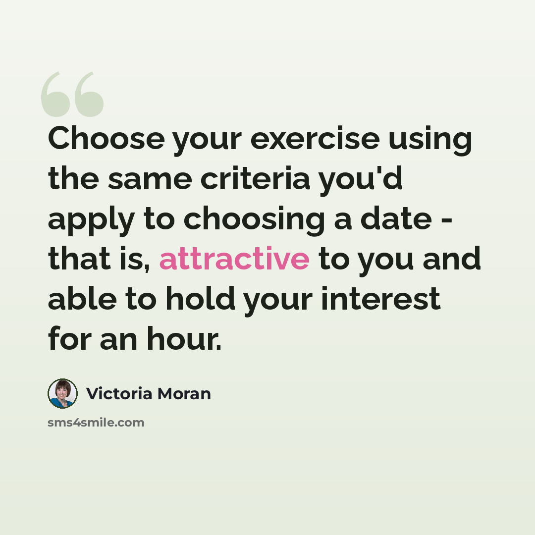 “Choose your exercise using the same criteria you'd apply to choosing a date - that is, attractive to you and able to hold your interest for an hour.” quote by Victoria Moran