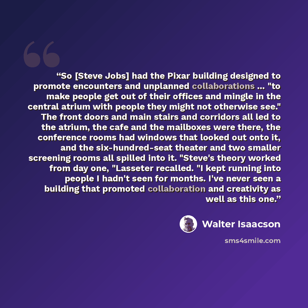 “So [Steve Jobs] had the Pixar building designed to promote encounters and unplanned collaborations ... "to make people get out of their offices and mingle in the central atrium with people they might not otherwise see." The front doors and main stairs and corridors all led to the atrium, the cafe…” quote by Walter Isaacson