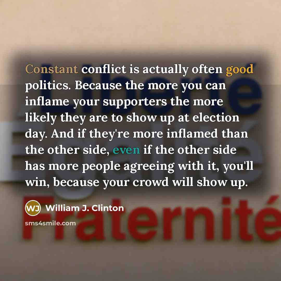“Constant conflict is actually often good politics. Because the more you can inflame your supporters the more likely they are to show up at election day. And if they're more inflamed than the other side, even if the other side has more people agreeing with it, you'll win, because your crowd will…” quote by William J. Clinton