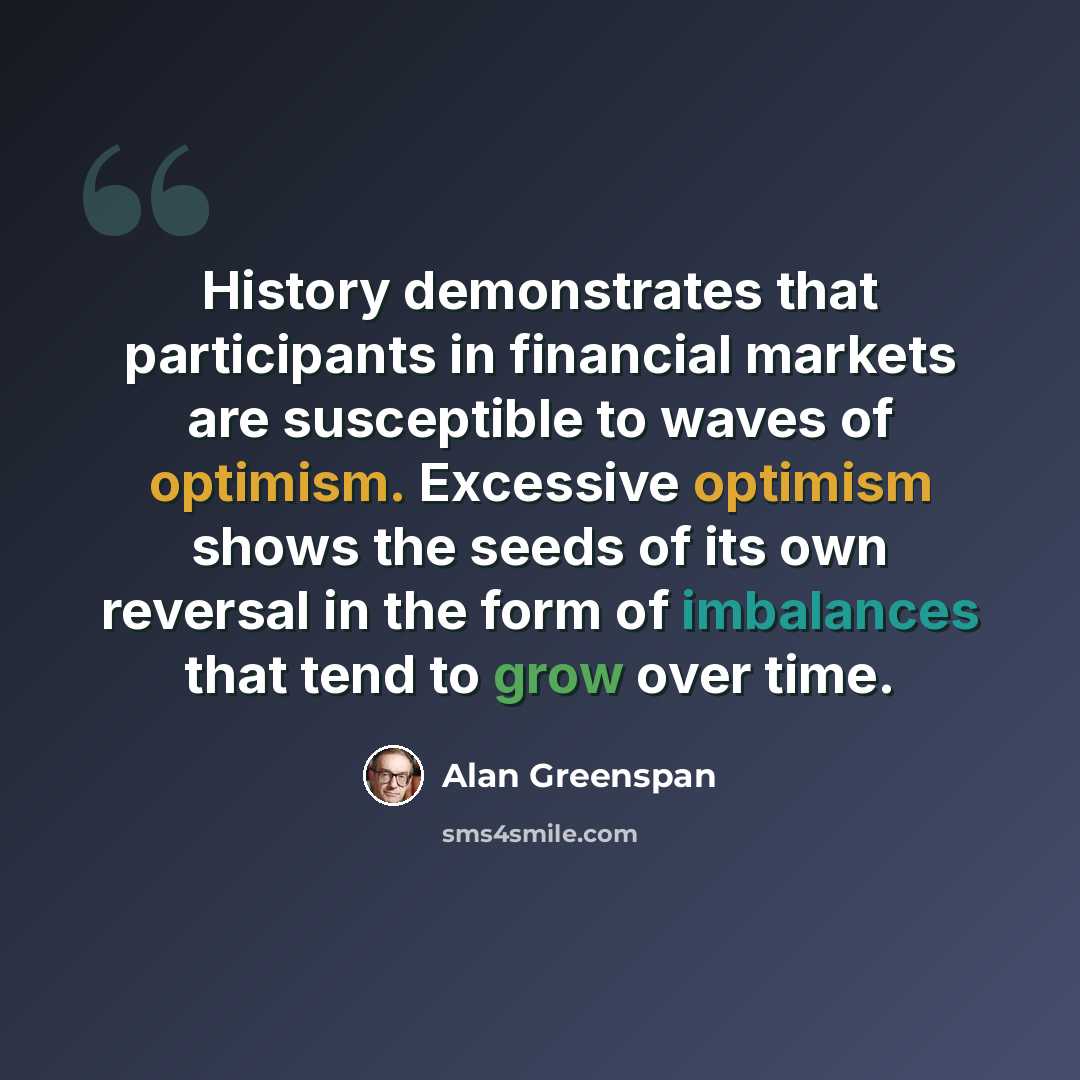 “History demonstrates that participants in financial markets are susceptible to waves of optimism. Excessive optimism shows the seeds of its own reversal in the form of imbalances that tend to grow over time.” quote by Alan Greenspan