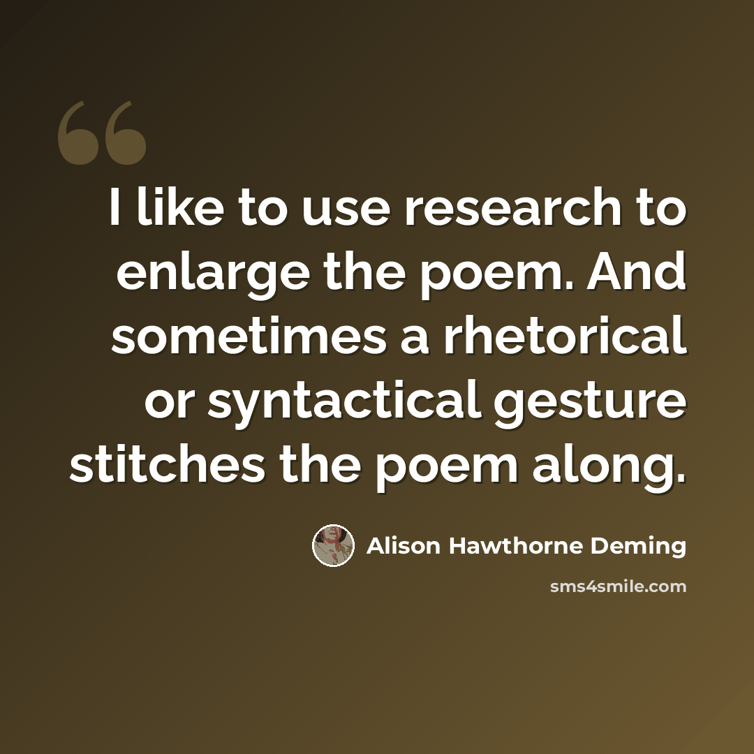 “I like to use research to enlarge the poem. And sometimes a rhetorical or syntactical gesture stitches the poem along.” quote by Alison Hawthorne Deming