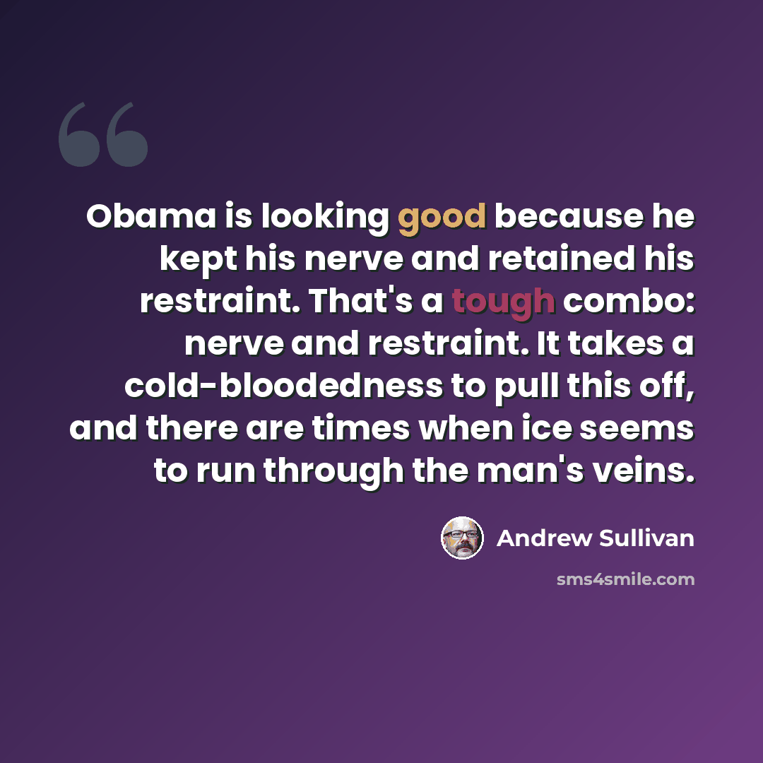 “Obama is looking good because he kept his nerve and retained his restraint. That's a tough combo: nerve and restraint. It takes a cold-bloodedness to pull this off, and there are times when ice seems to run through the man's veins.” quote by Andrew Sullivan