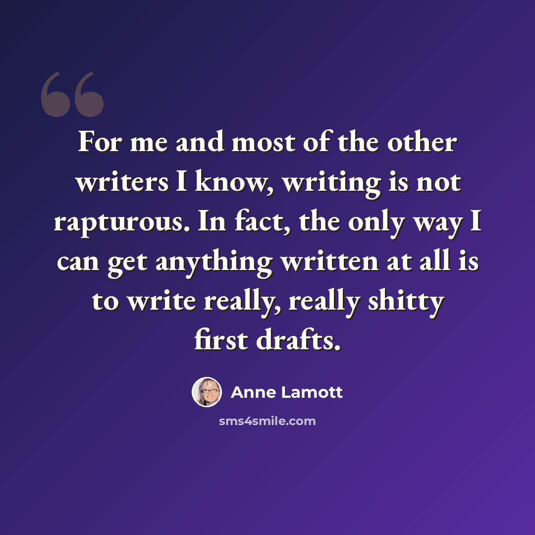 “For me and most of the other writers I know, writing is not rapturous. In fact, the only way I can get anything written at all is to write really, really shitty first drafts.” quote by Anne Lamott