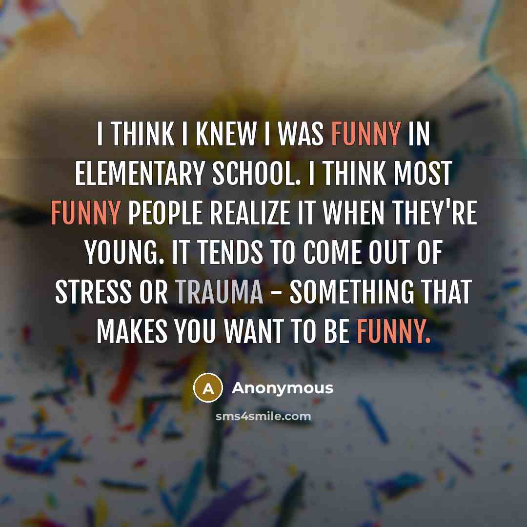 “I think I knew I was funny in Elementary School. I think most funny people realize it when they're young. It tends to come out of stress or trauma - something that makes you want to be funny.” quote by Anonymous