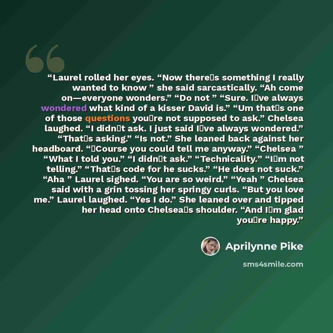 “Laurel rolled her eyes. “Now there‟s something I really wanted to know ” she said sarcastically. “Ah come on—everyone wonders.” “Do not ” “Sure. I‟ve always wondered what kind of a kisser David is.” “Um that‟s one of those questions you‟re not supposed to ask.” Chelsea laughed. “I didn‟t ask. I…” quote by Aprilynne Pike