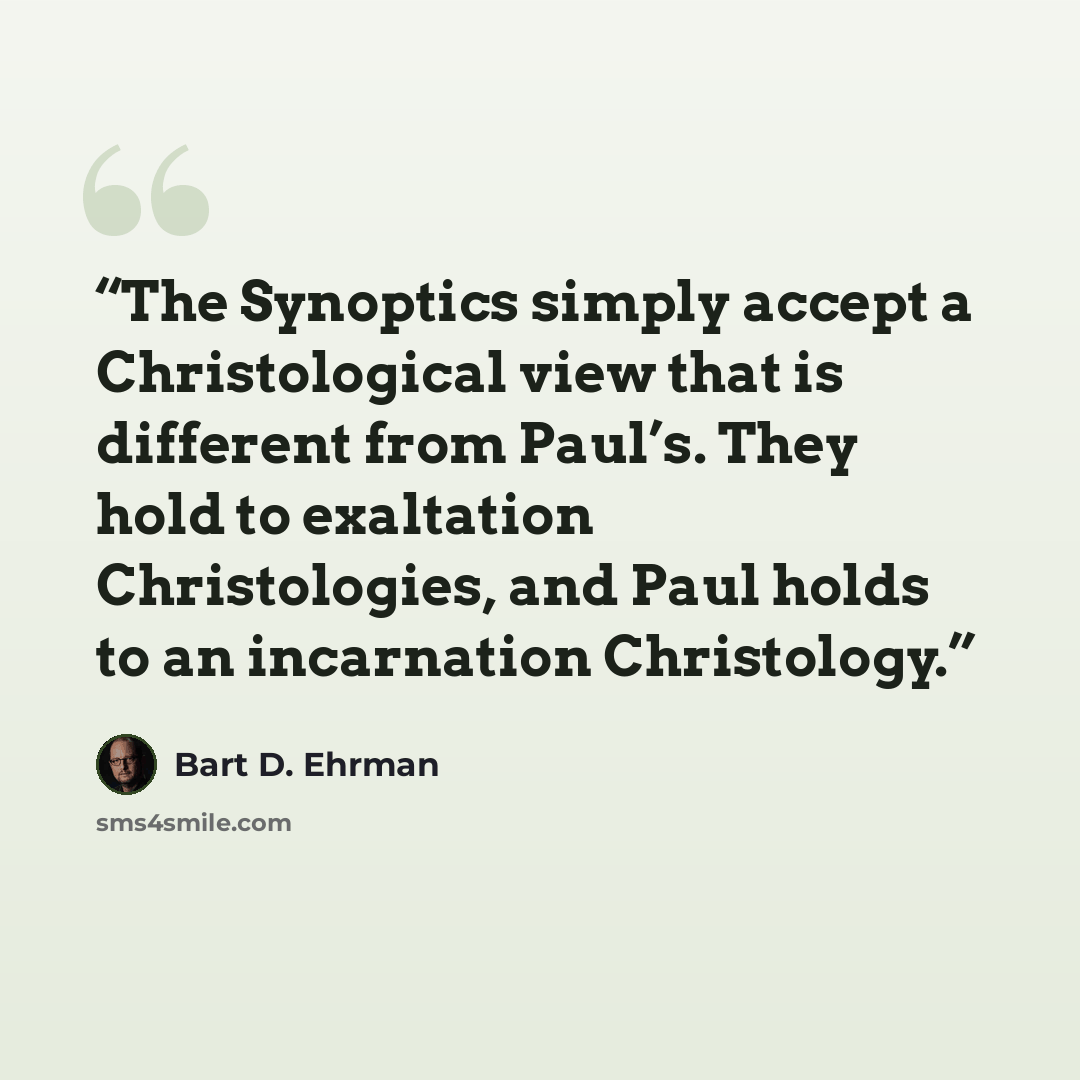 “The Synoptics simply accept a Christological view that is different from Paul’s. They hold to exaltation Christologies, and Paul holds to an incarnation Christology.” quote by Bart D. Ehrman