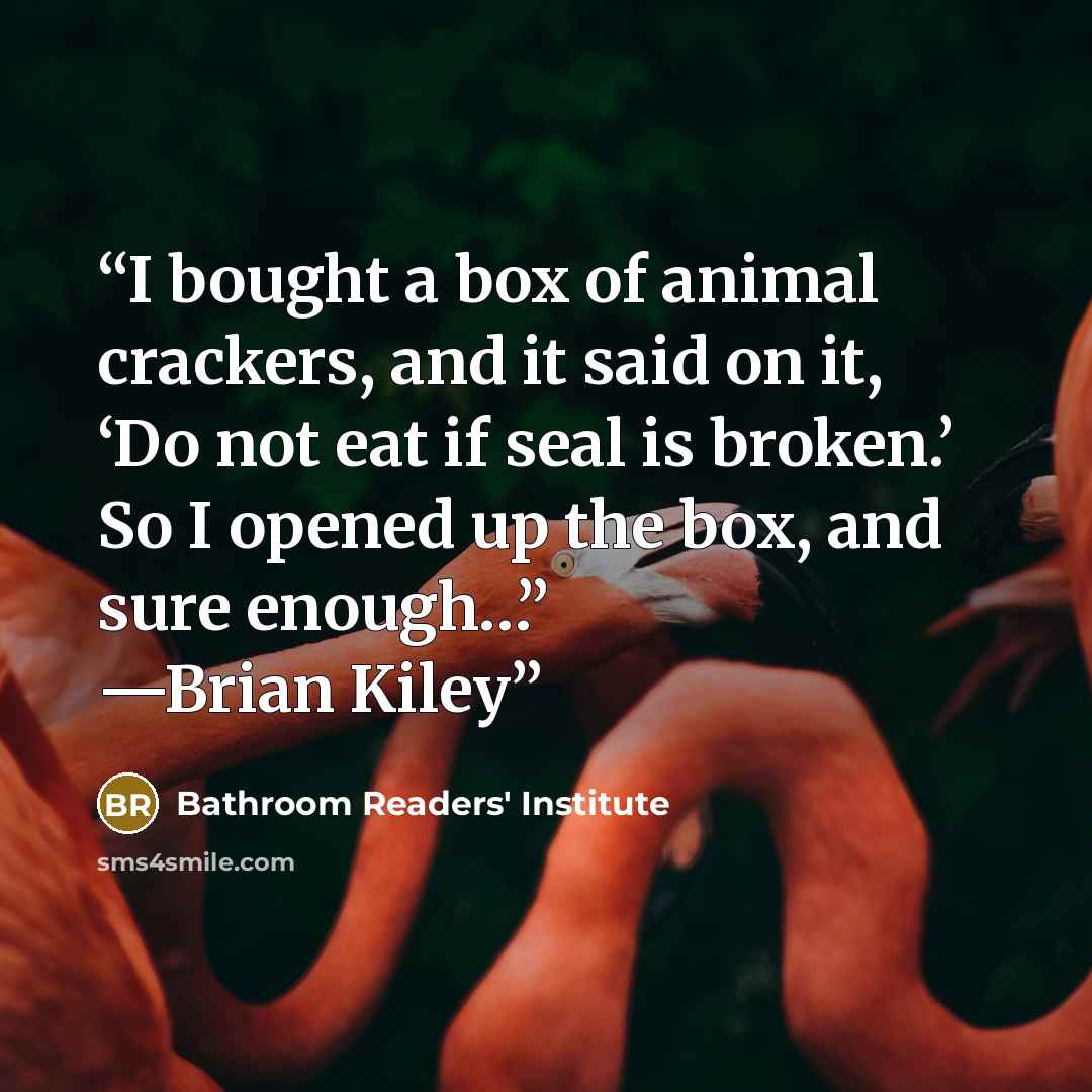“I bought a box of animal crackers, and it said on it, ‘Do not eat if seal is broken.’ So I opened up the box, and sure enough…” —Brian Kiley” quote by Bathroom Readers' Institute