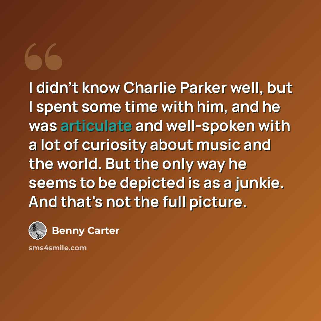 “I didn't know Charlie Parker well, but I spent some time with him, and he was articulate and well-spoken with a lot of curiosity about music and the world. But the only way he seems to be depicted is as a junkie. And that's not the full picture.” quote by Benny Carter