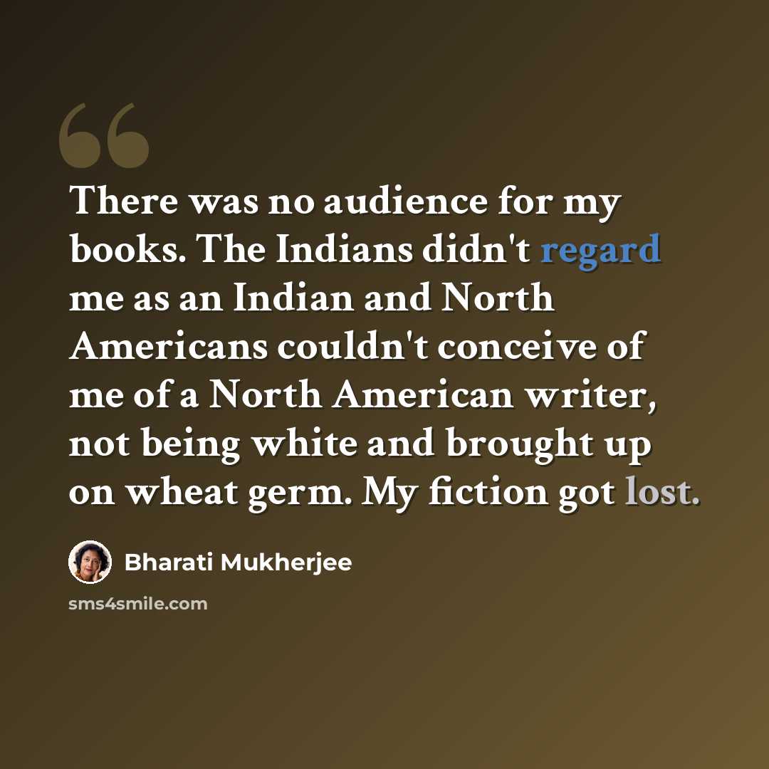 “There was no audience for my books. The Indians didn't regard me as an Indian and North Americans couldn't conceive of me of a North American writer, not being white and brought up on wheat germ. My fiction got lost.” quote by Bharati Mukherjee