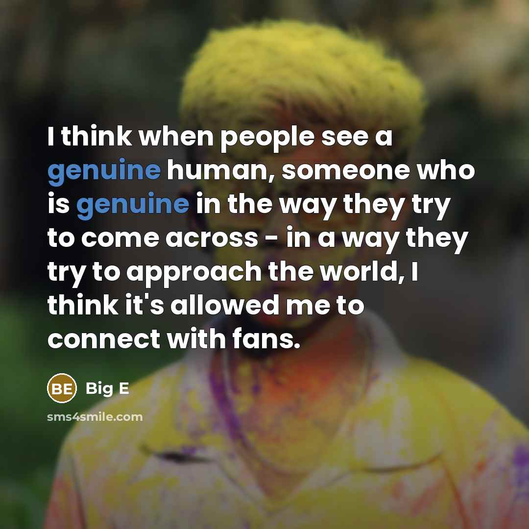 “I think when people see a genuine human, someone who is genuine in the way they try to come across - in a way they try to approach the world, I think it's allowed me to connect with fans.” quote by Big E