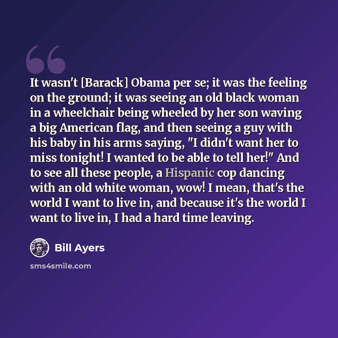 “It wasn't [Barack] Obama per se; it was the feeling on the ground; it was seeing an old black woman in a wheelchair being wheeled by her son waving a big American flag, and then seeing a guy with his baby in his arms saying, "I didn't want her to miss tonight! I wanted to be able to tell her!" And…” quote by Bill Ayers