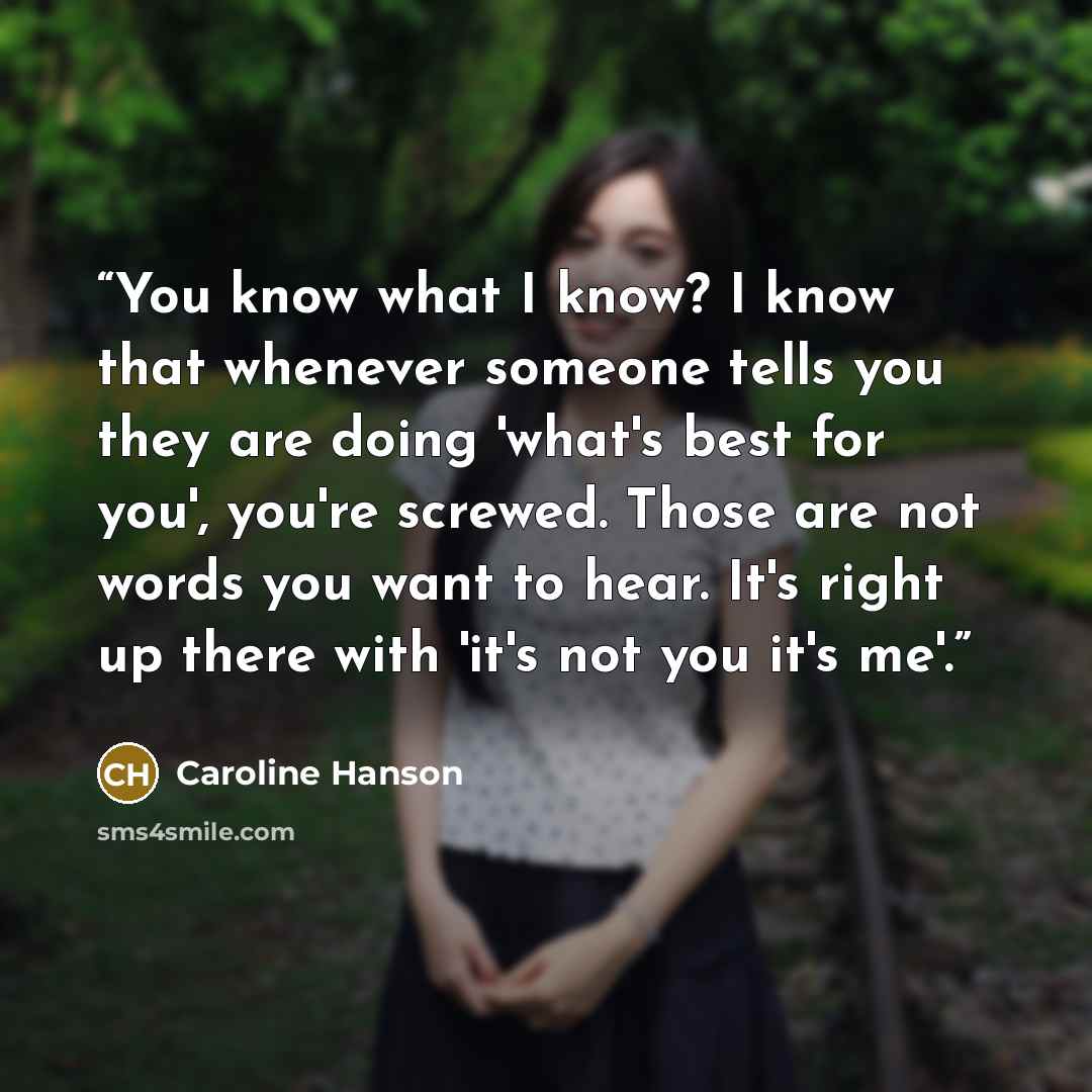 “You know what I know? I know that whenever someone tells you they are doing 'what's best for you', you're screwed. Those are not words you want to hear. It's right up there with 'it's not you it's me'.” quote by Caroline Hanson