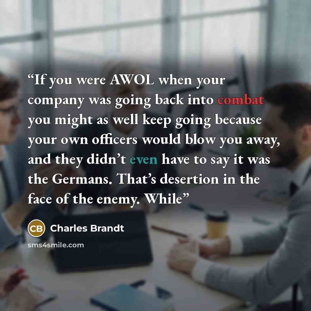 “If you were AWOL when your company was going back into combat you might as well keep going because your own officers would blow you away, and they didn’t even have to say it was the Germans. That’s desertion in the face of the enemy. While” quote by Charles Brandt