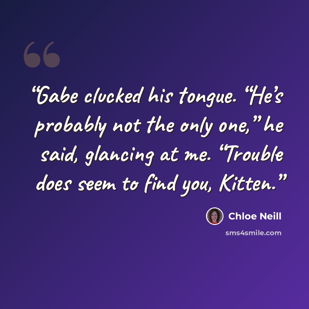 “Gabe clucked his tongue. “He’s probably not the only one,” he said, glancing at me. “Trouble does seem to find you, Kitten.” quote by Chloe Neill