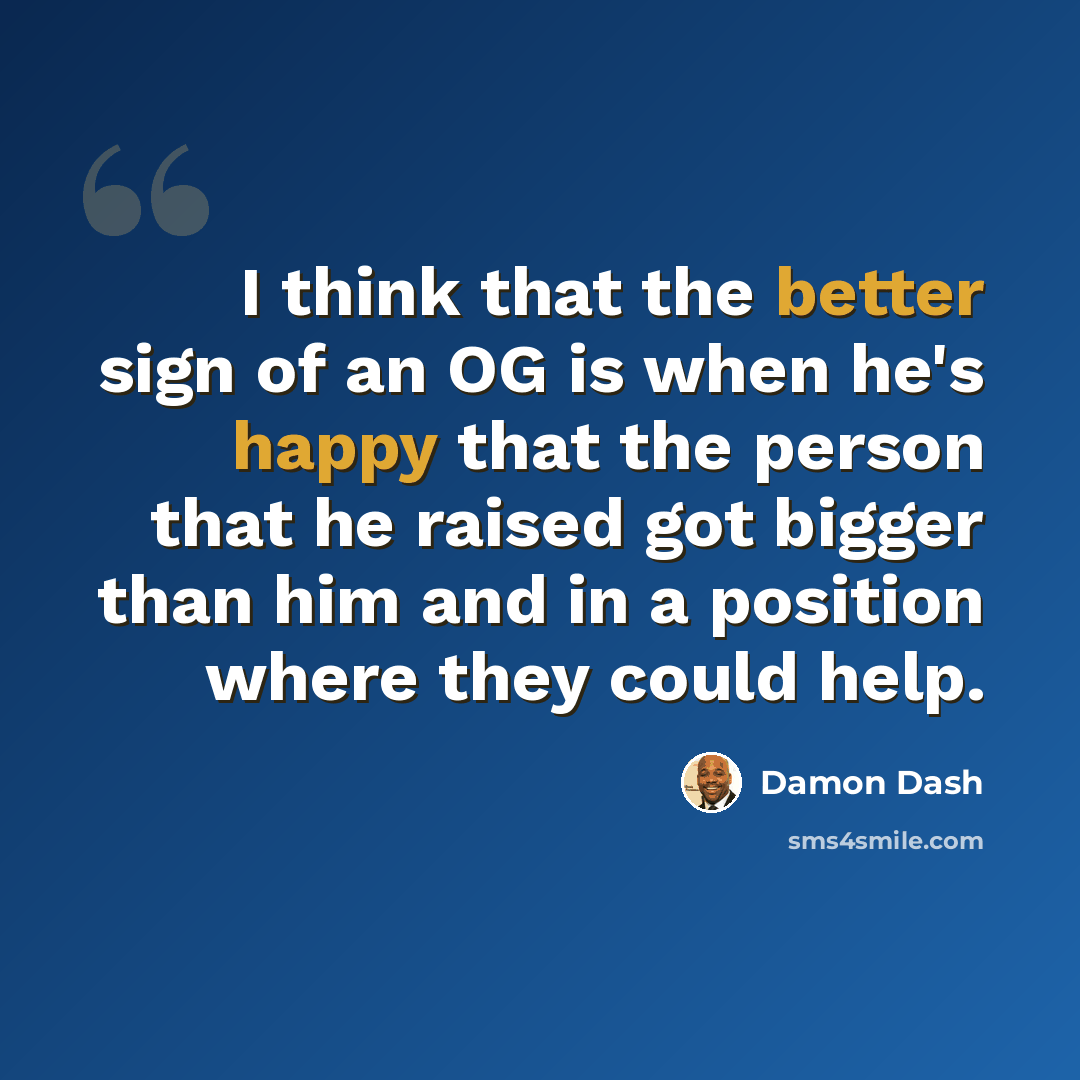 “I think that the better sign of an OG is when he's happy that the person that he raised got bigger than him and in a position where they could help.” quote by Damon Dash
