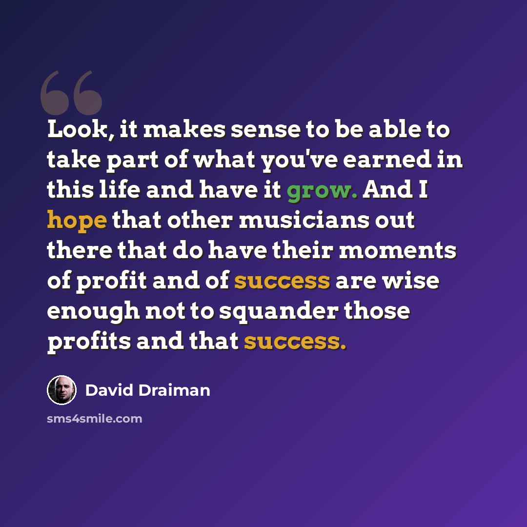 “Look, it makes sense to be able to take part of what you've earned in this life and have it grow. And I hope that other musicians out there that do have their moments of profit and of success are wise enough not to squander those profits and that success.” quote by David Draiman