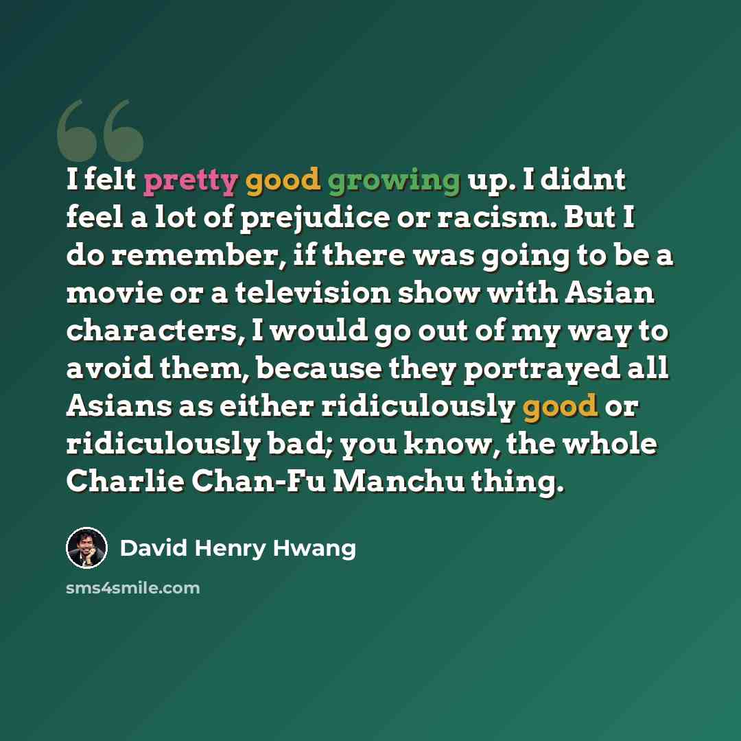 “I felt pretty good growing up. I didnt feel a lot of prejudice or racism. But I do remember, if there was going to be a movie or a television show with Asian characters, I would go out of my way to avoid them, because they portrayed all Asians as either ridiculously good or ridiculously bad; you…” quote by David Henry Hwang