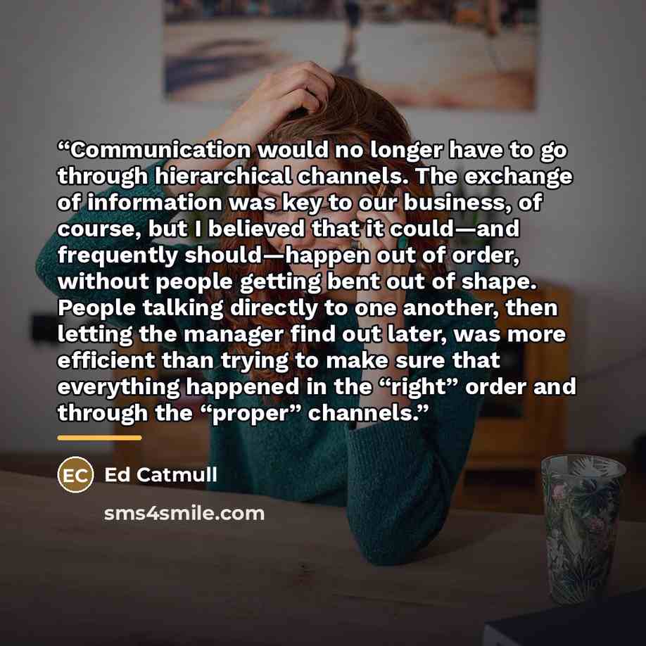 “Communication would no longer have to go through hierarchical channels. The exchange of information was key to our business, of course, but I believed that it could—and frequently should—happen out of order, without people getting bent out of shape. People talking directly to one another, then…” quote by Ed Catmull