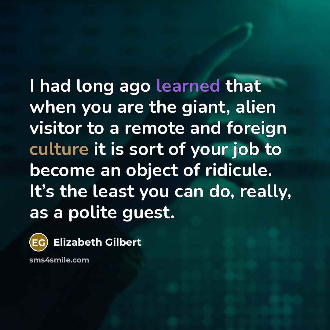 “I had long ago learned that when you are the giant, alien visitor to a remote and foreign culture it is sort of your job to become an object of ridicule. It’s the least you can do, really, as a polite guest.” quote by Elizabeth Gilbert