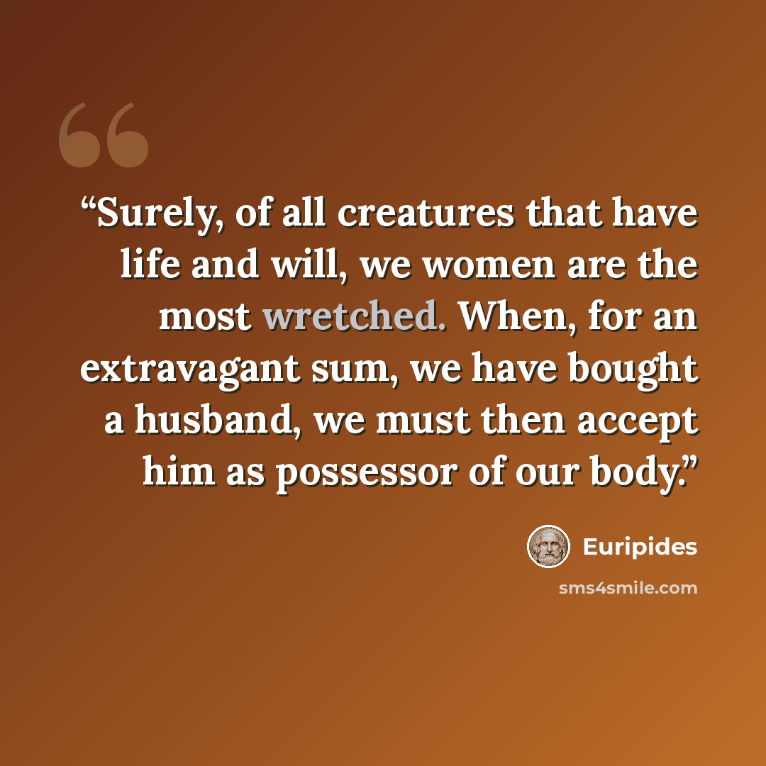 “Surely, of all creatures that have life and will, we women are the most wretched. When, for an extravagant sum, we have bought a husband, we must then accept him as possessor of our body.” quote by Euripides