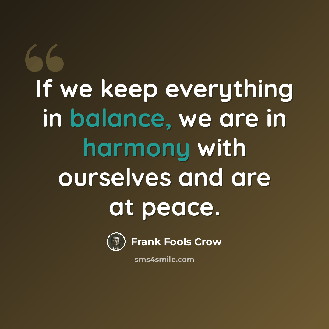 “If we keep everything in balance, we are in harmony with ourselves and are at peace.” quote by Frank Fools Crow