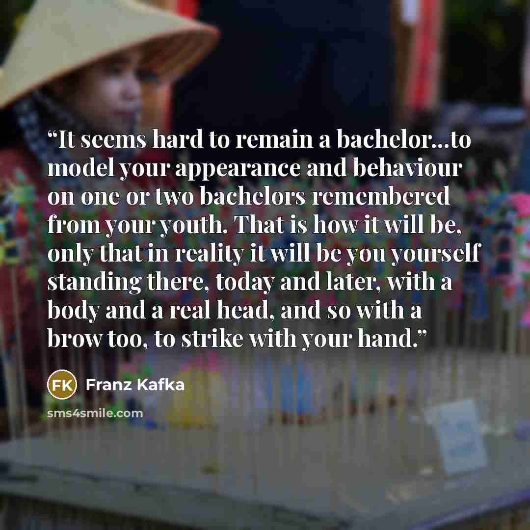 “It seems hard to remain a bachelor...to model your appearance and behaviour on one or two bachelors remembered from your youth. That is how it will be, only that in reality it will be you yourself standing there, today and later, with a body and a real head, and so with a brow too, to strike with…” quote by Franz Kafka