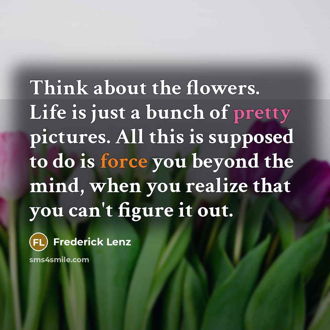 “Think about the flowers. Life is just a bunch of pretty pictures. All this is supposed to do is force you beyond the mind, when you realize that you can't figure it out.” quote by Frederick Lenz