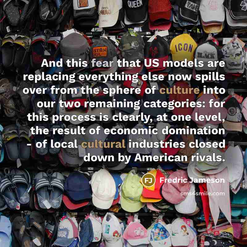 “And this fear that US models are replacing everything else now spills over from the sphere of culture into our two remaining categories: for this process is clearly, at one level, the result of economic domination - of local cultural industries closed down by American rivals.” quote by Fredric Jameson