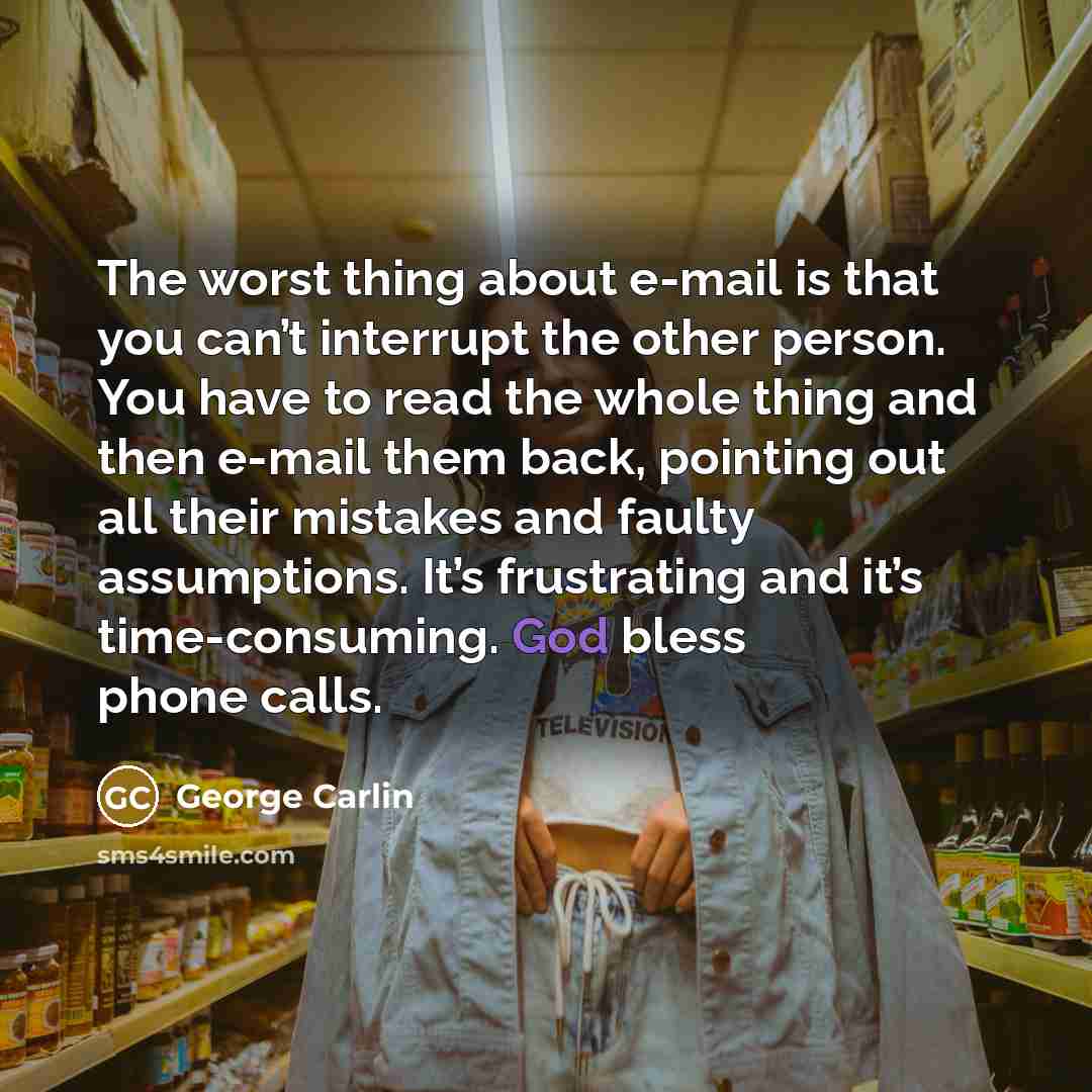 “The worst thing about e-mail is that you can’t interrupt the other person. You have to read the whole thing and then e-mail them back, pointing out all their mistakes and faulty assumptions. It’s frustrating and it’s time-consuming. God bless phone calls.” quote by George Carlin
