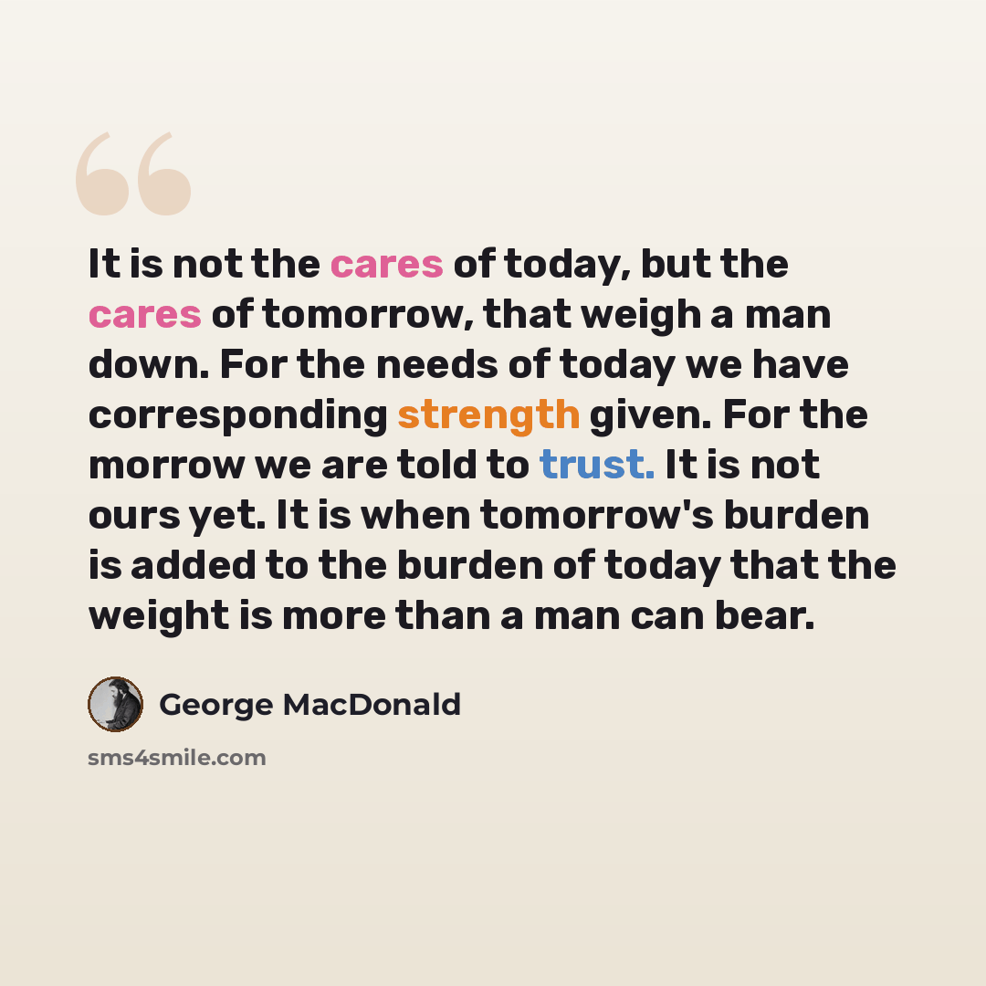 “It is not the cares of today, but the cares of tomorrow, that weigh a man down. For the needs of today we have corresponding strength given. For the morrow we are told to trust. It is not ours yet. It is when tomorrow's burden is added to the burden of today that the weight is more than a man can…” quote by George MacDonald