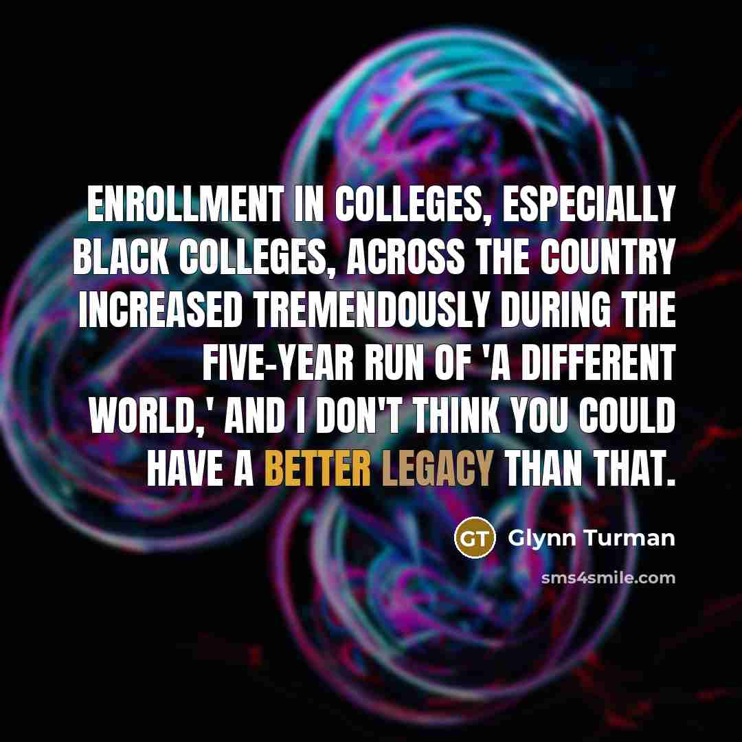 “Enrollment in colleges, especially black colleges, across the country increased tremendously during the five-year run of 'A Different World,' and I don't think you could have a better legacy than that.” quote by Glynn Turman