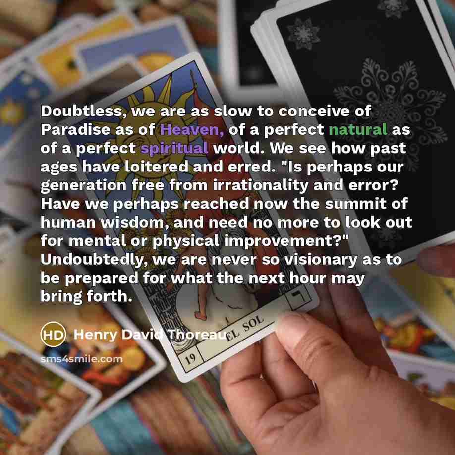 “Doubtless, we are as slow to conceive of Paradise as of Heaven, of a perfect natural as of a perfect spiritual world. We see how past ages have loitered and erred. "Is perhaps our generation free from irrationality and error? Have we perhaps reached now the summit of human wisdom, and need no more…” quote by Henry David Thoreau