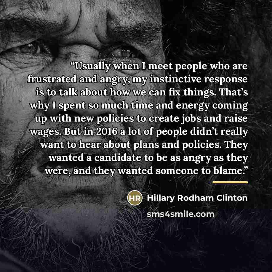 “Usually when I meet people who are frustrated and angry, my instinctive response is to talk about how we can fix things. That’s why I spent so much time and energy coming up with new policies to create jobs and raise wages. But in 2016 a lot of people didn’t really want to hear about plans and…” quote by Hillary Rodham Clinton