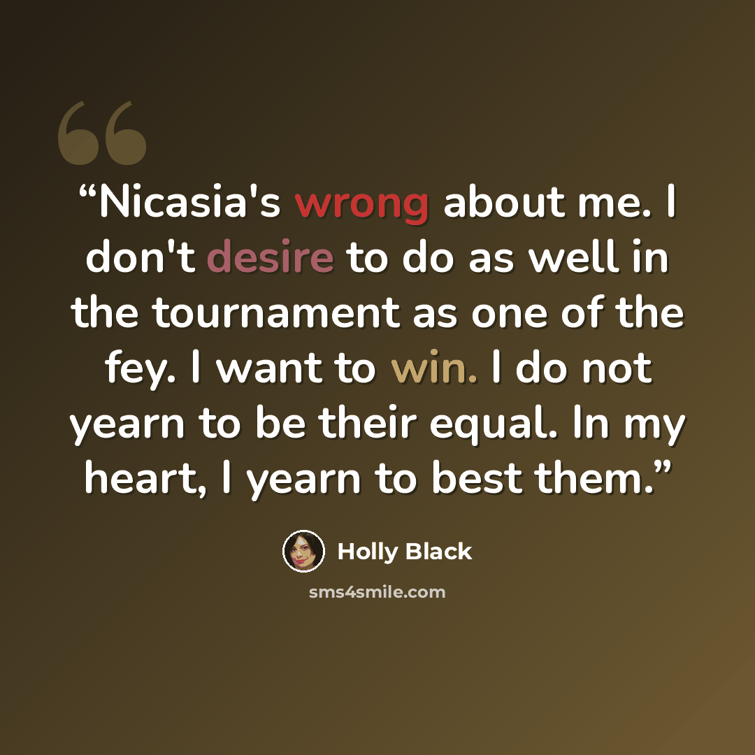 “Nicasia's wrong about me. I don't desire to do as well in the tournament as one of the fey. I want to win. I do not yearn to be their equal. In my heart, I yearn to best them.” quote by Holly Black