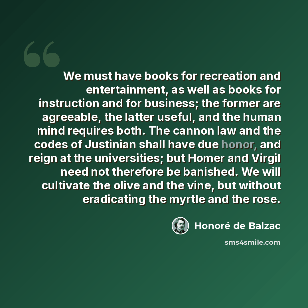 “We must have books for recreation and entertainment, as well as books for instruction and for business; the former are agreeable, the latter useful, and the human mind requires both. The cannon law and the codes of Justinian shall have due honor, and reign at the universities; but Homer and Virgil…” quote by Honore de Balzac