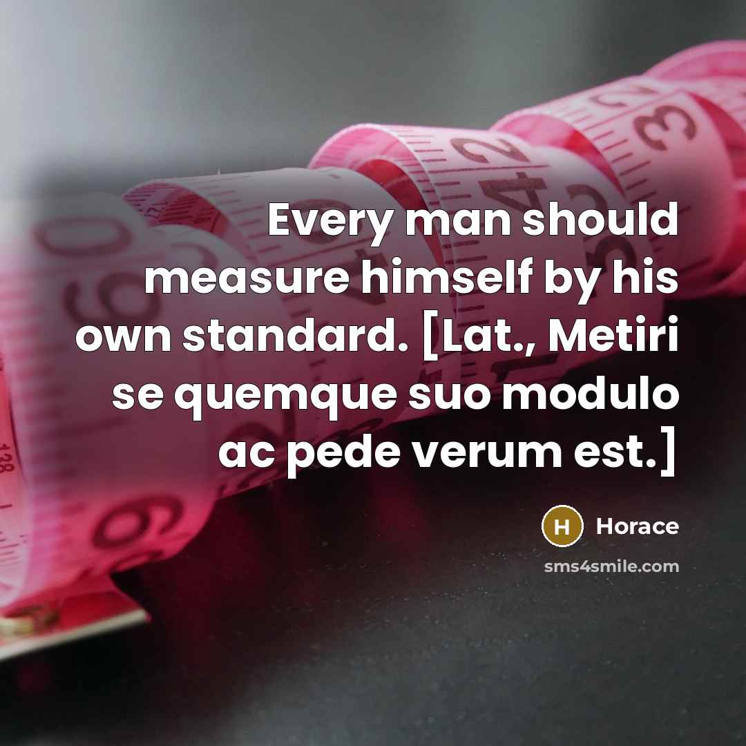“Every man should measure himself by his own standard. [Lat., Metiri se quemque suo modulo ac pede verum est.]” quote by Horace