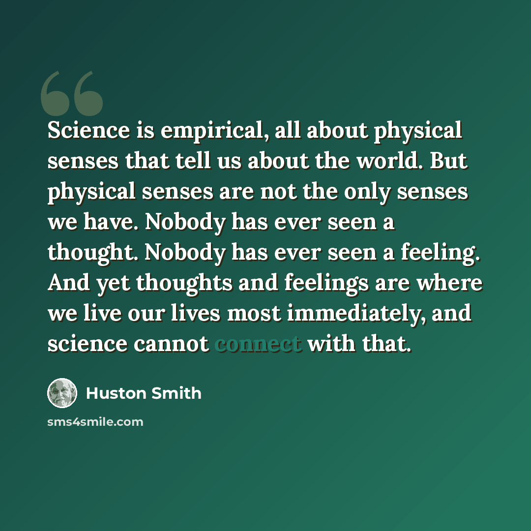“Science is empirical, all about physical senses that tell us about the world. But physical senses are not the only senses we have. Nobody has ever seen a thought. Nobody has ever seen a feeling. And yet thoughts and feelings are where we live our lives most immediately, and science cannot connect…” quote by Huston Smith
