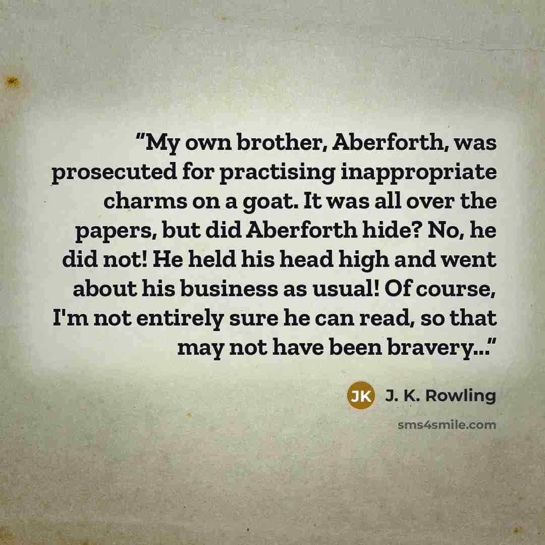 “My own brother, Aberforth, was prosecuted for practising inappropriate charms on a goat. It was all over the papers, but did Aberforth hide? No, he did not! He held his head high and went about his business as usual! Of course, I'm not entirely sure he can read, so that may not have been bravery...” quote by J. K. Rowling