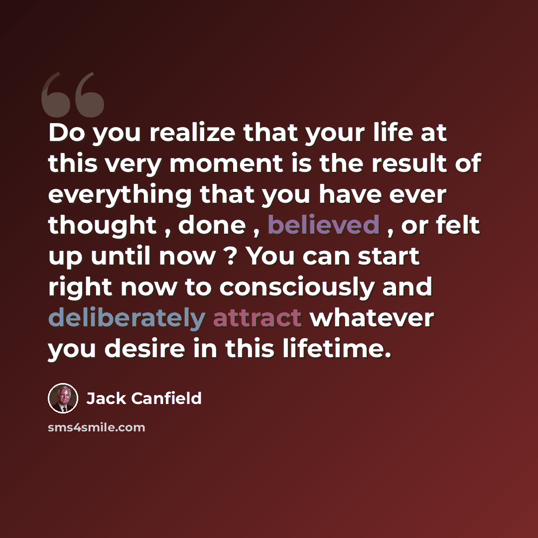 “Do you realize that your life at this very moment is the result of everything that you have ever thought , done , believed , or felt up until now ? You can start right now to consciously and deliberately attract whatever you desire in this lifetime.” quote by Jack Canfield