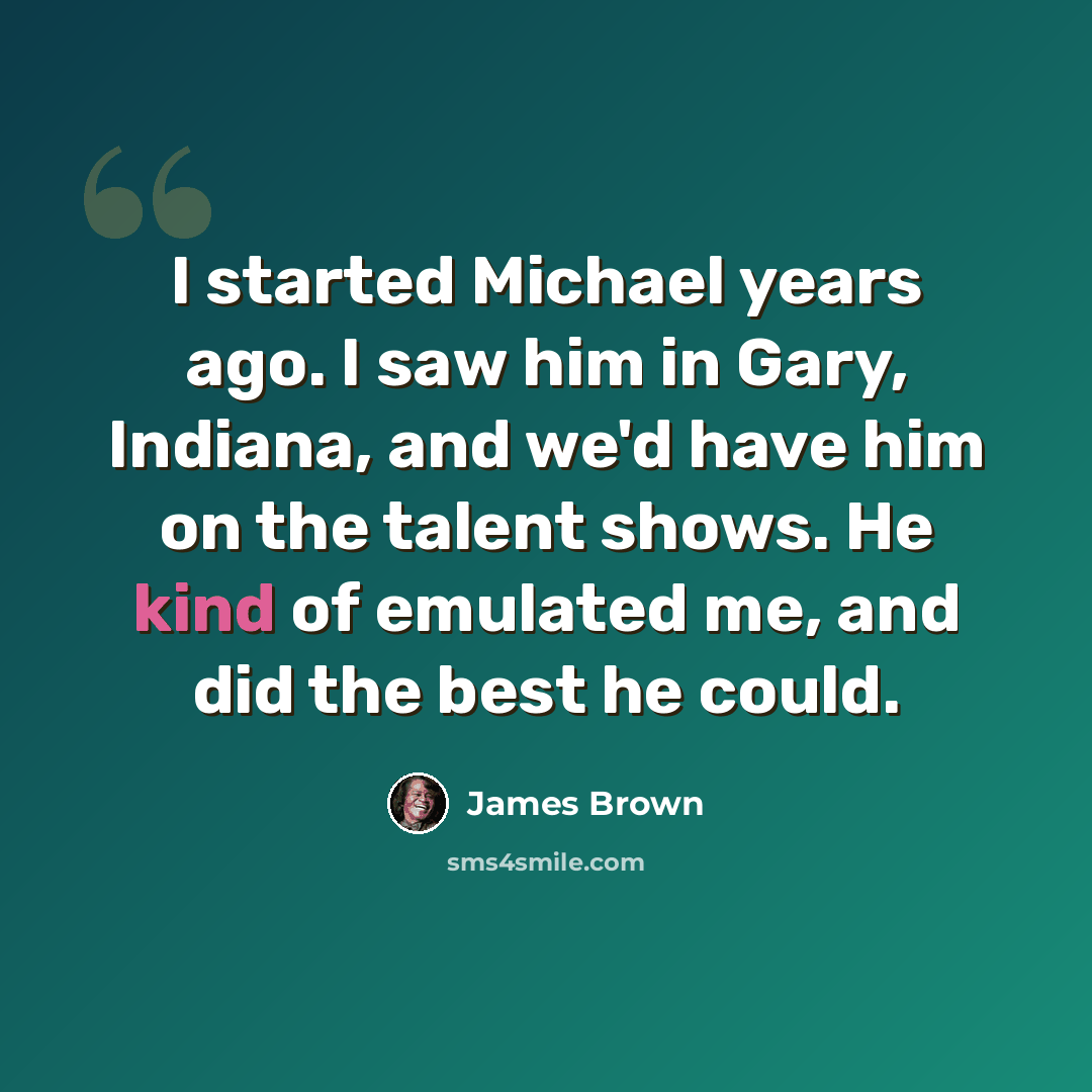 “I started Michael years ago. I saw him in Gary, Indiana, and we'd have him on the talent shows. He kind of emulated me, and did the best he could.” quote by James Brown