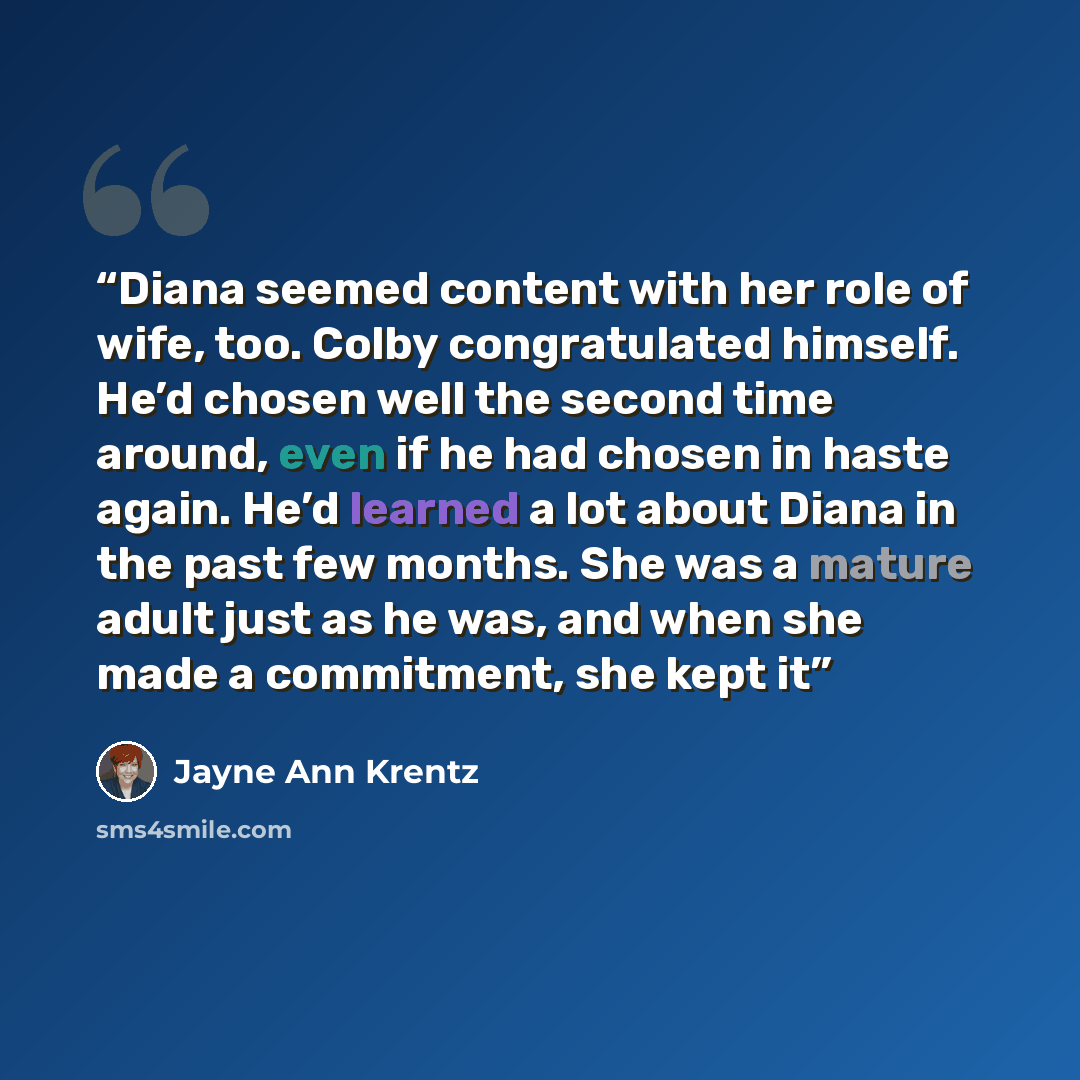 “Diana seemed content with her role of wife, too. Colby congratulated himself. He’d chosen well the second time around, even if he had chosen in haste again. He’d learned a lot about Diana in the past few months. She was a mature adult just as he was, and when she made a commitment, she kept it” quote by Jayne Ann Krentz