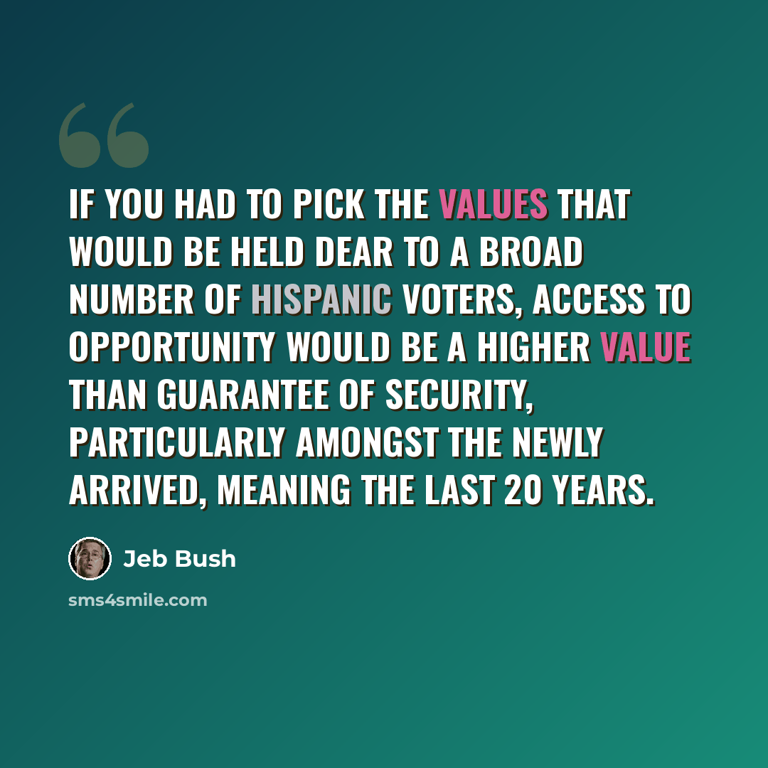 “If you had to pick the values that would be held dear to a broad number of Hispanic voters, access to opportunity would be a higher value than guarantee of security, particularly amongst the newly arrived, meaning the last 20 years.” quote by Jeb Bush