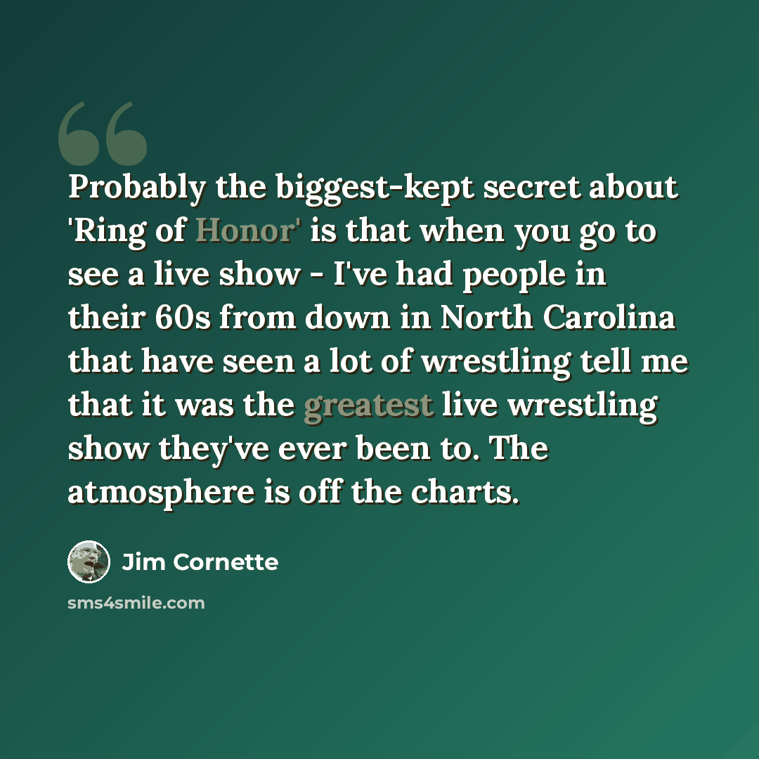 “Probably the biggest-kept secret about 'Ring of Honor' is that when you go to see a live show - I've had people in their 60s from down in North Carolina that have seen a lot of wrestling tell me that it was the greatest live wrestling show they've ever been to. The atmosphere is off the charts.” quote by Jim Cornette