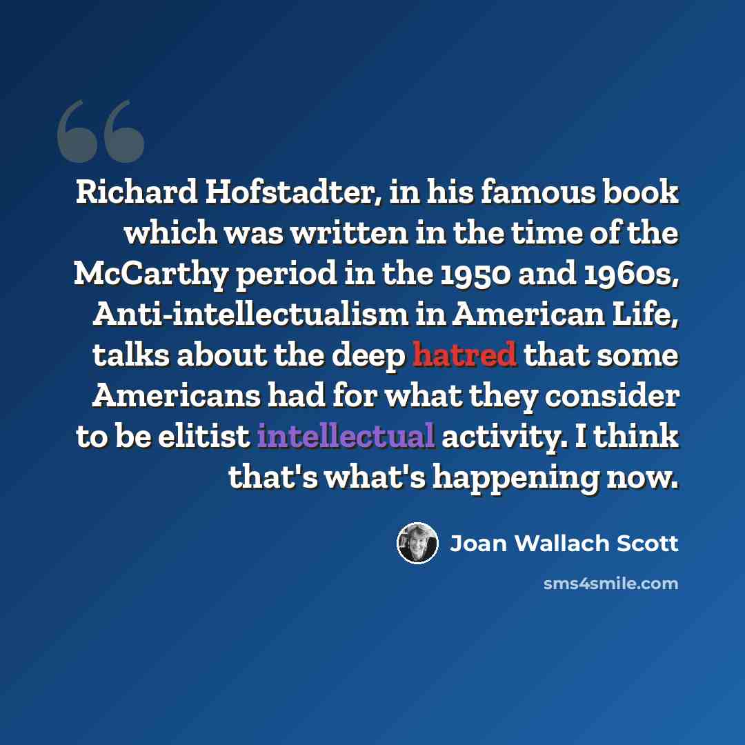 “Richard Hofstadter, in his famous book which was written in the time of the McCarthy period in the 1950 and 1960s, Anti-intellectualism in American Life, talks about the deep hatred that some Americans had for what they consider to be elitist intellectual activity. I think that's what's happening…” quote by Joan Wallach Scott