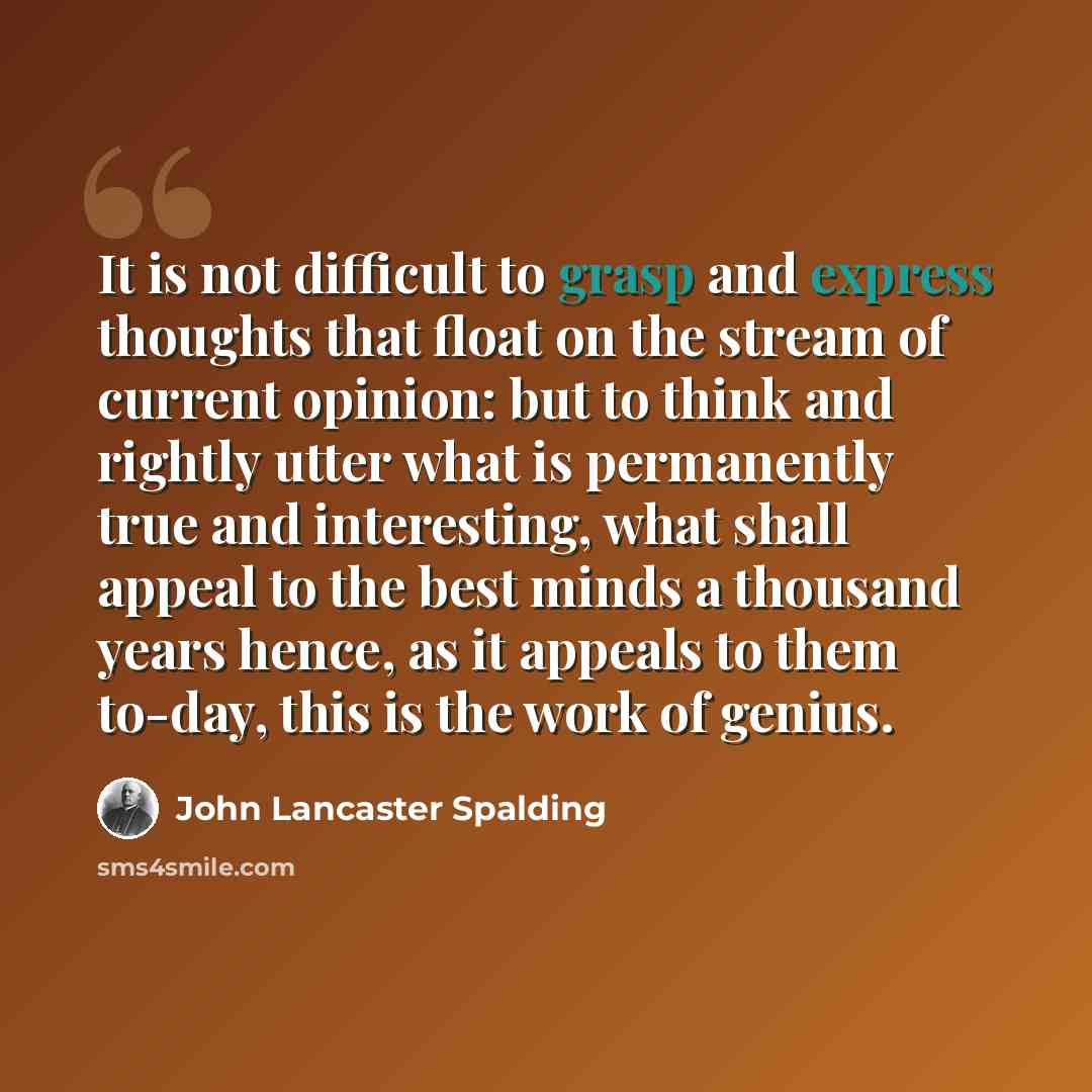 “It is not difficult to grasp and express thoughts that float on the stream of current opinion: but to think and rightly utter what is permanently true and interesting, what shall appeal to the best minds a thousand years hence, as it appeals to them to-day, this is the work of genius.” quote by John Lancaster Spalding