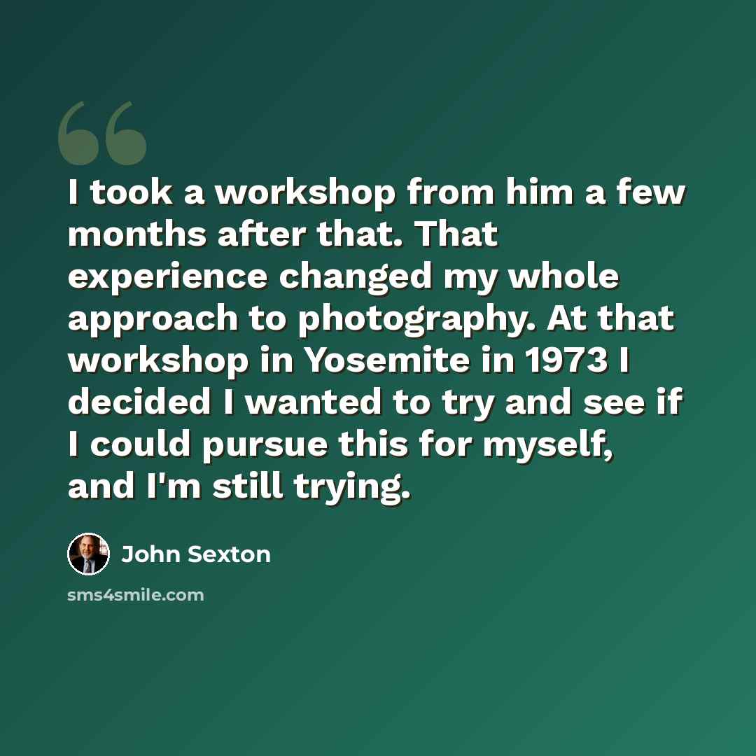 “I took a workshop from him a few months after that. That experience changed my whole approach to photography. At that workshop in Yosemite in 1973 I decided I wanted to try and see if I could pursue this for myself, and I'm still trying.” quote by John Sexton