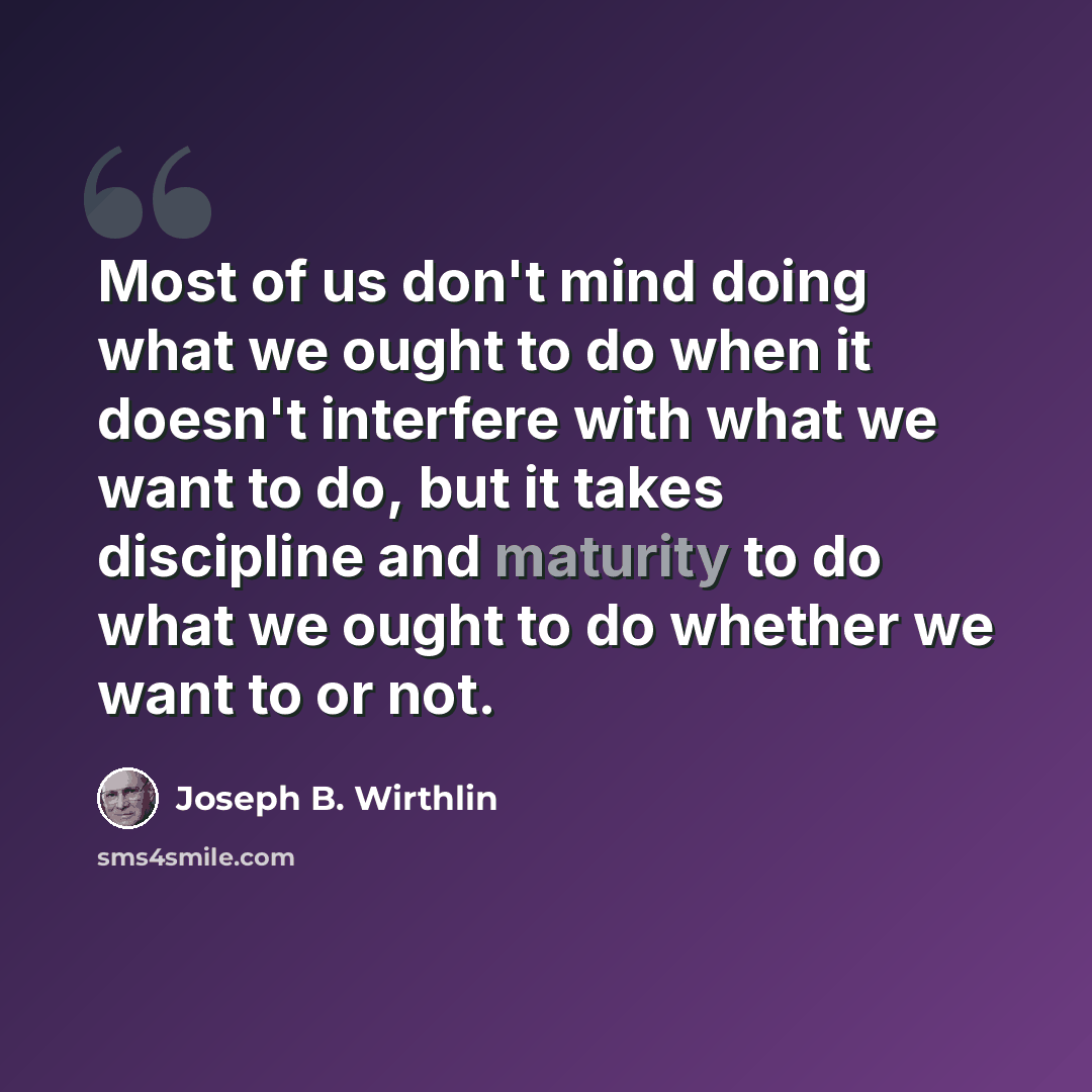 “Most of us don't mind doing what we ought to do when it doesn't interfere with what we want to do, but it takes discipline and maturity to do what we ought to do whether we want to or not.” quote by Joseph B. Wirthlin