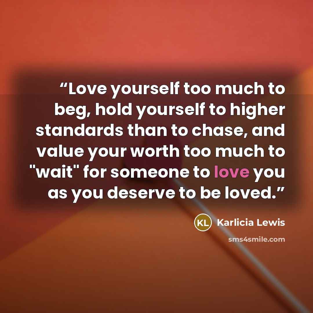 “Love yourself too much to beg, hold yourself to higher standards than to chase, and value your worth too much to "wait" for someone to love you as you deserve to be loved.” quote by Karlicia Lewis