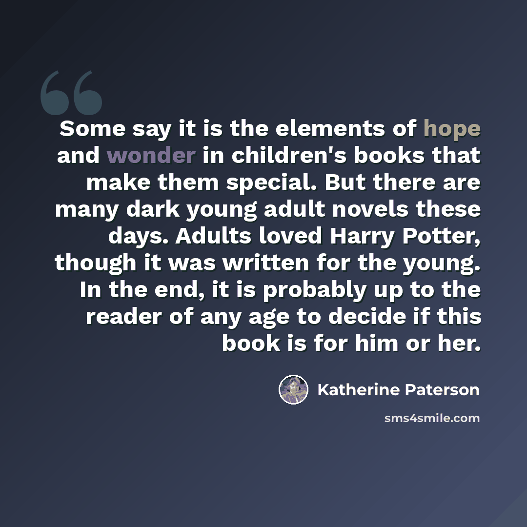 “Some say it is the elements of hope and wonder in children's books that make them special. But there are many dark young adult novels these days. Adults loved Harry Potter, though it was written for the young. In the end, it is probably up to the reader of any age to decide if this book is for him…” quote by Katherine Paterson